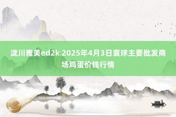 泷川雅美ed2k 2025年4月3日寰球主要批发商场鸡蛋价钱行情