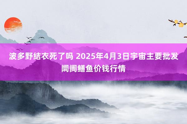波多野结衣死了吗 2025年4月3日宇宙主要批发阛阓鳝鱼价钱行情