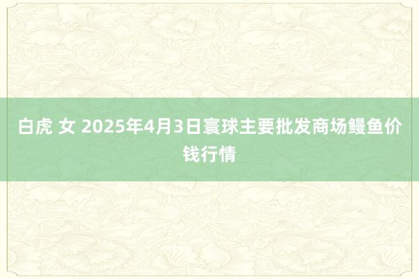 白虎 女 2025年4月3日寰球主要批发商场鳗鱼价钱行情