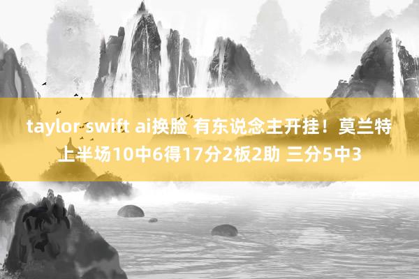 taylor swift ai换脸 有东说念主开挂！莫兰特上半场10中6得17分2板2助 三分5中3