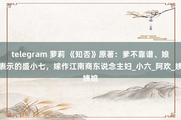 telegram 萝莉 《知否》原著：爹不靠谱、娘不表示的盛小七，嫁作江南商东说念主妇_小六_阿欢_姨娘