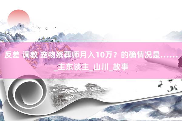 反差 调教 宠物殡葬师月入10万？的确情况是……_主东谈主_山川_故事