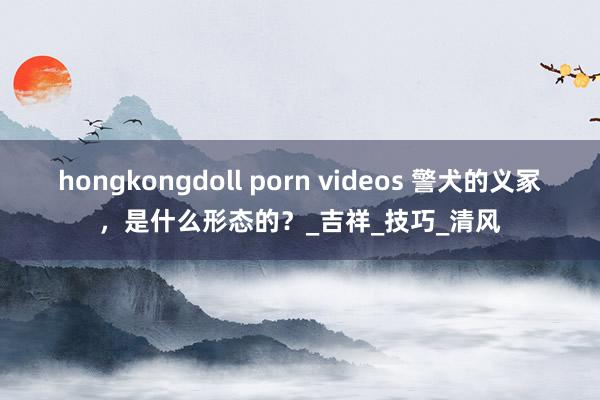 hongkongdoll porn videos 警犬的义冢，是什么形态的？_吉祥_技巧_清风