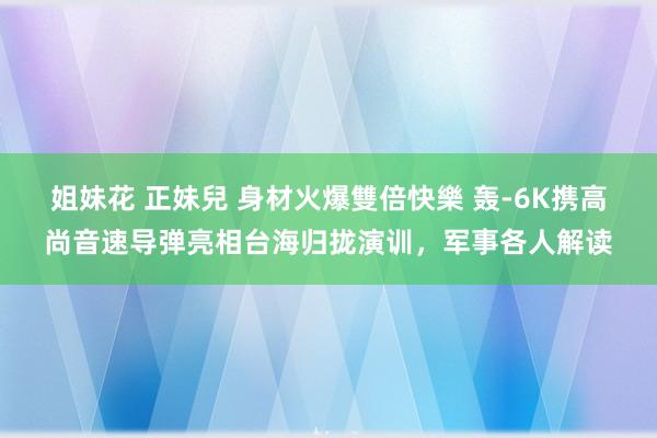 姐妹花 正妹兒 身材火爆雙倍快樂 轰-6K携高尚音速导弹亮相台海归拢演训，军事各人解读