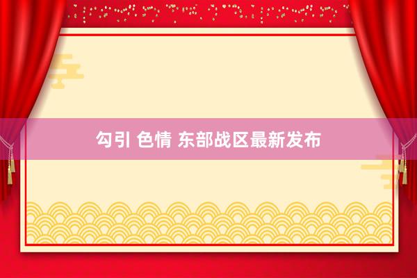 勾引 色情 东部战区最新发布