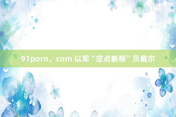 91porn。com 以军“定点断根”贝戴尔