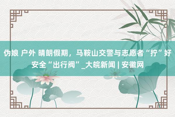 伪娘 户外 晴朗假期，马鞍山交警与志愿者“拧”好安全“出行阀”_大皖新闻 | 安徽网