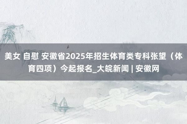 美女 自慰 安徽省2025年招生体育类专科张望（体育四项）今起报名_大皖新闻 | 安徽网