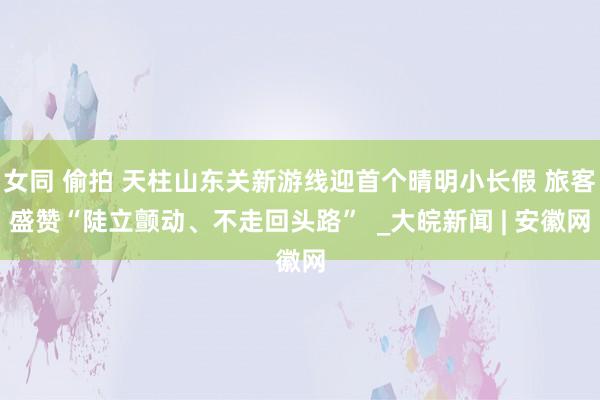 女同 偷拍 天柱山东关新游线迎首个晴明小长假 旅客盛赞“陡立颤动、不走回头路”  _大皖新闻 | 安徽网