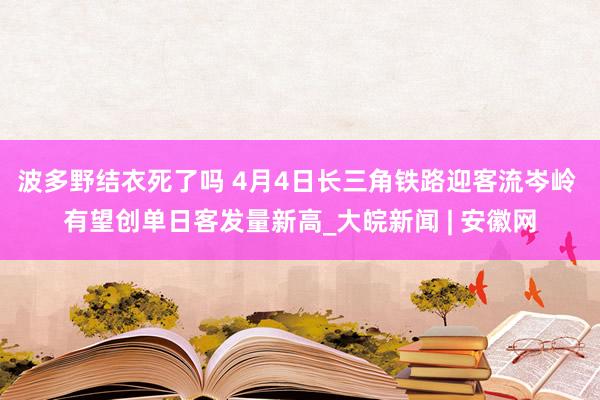 波多野结衣死了吗 4月4日长三角铁路迎客流岑岭 有望创单日客发量新高_大皖新闻 | 安徽网