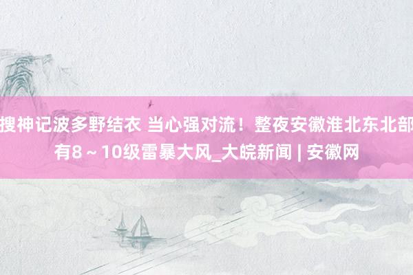 搜神记波多野结衣 当心强对流！整夜安徽淮北东北部有8～10级雷暴大风_大皖新闻 | 安徽网