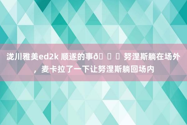 泷川雅美ed2k 顺遂的事😂努涅斯躺在场外，麦卡拉了一下让努涅斯躺回场内