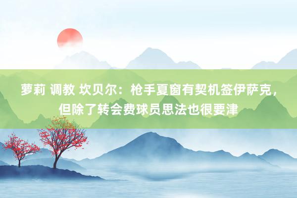 萝莉 调教 坎贝尔：枪手夏窗有契机签伊萨克，但除了转会费球员思法也很要津