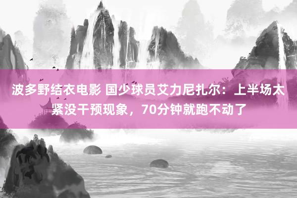 波多野结衣电影 国少球员艾力尼扎尔：上半场太紧没干预现象，70分钟就跑不动了