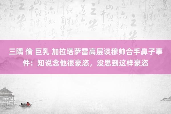 三隅 倫 巨乳 加拉塔萨雷高层谈穆帅合手鼻子事件：知说念他很豪恣，没思到这样豪恣