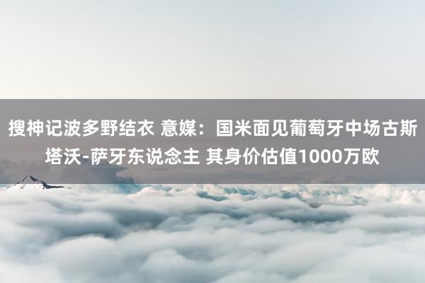 搜神记波多野结衣 意媒：国米面见葡萄牙中场古斯塔沃-萨牙东说念主 其身价估值1000万欧