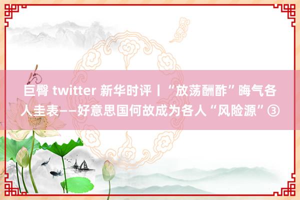 巨臀 twitter 新华时评丨“放荡酬酢”晦气各人圭表——好意思国何故成为各人“风险源”③