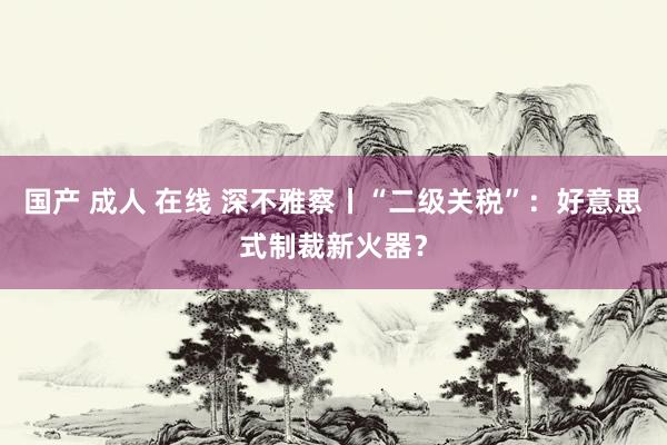 国产 成人 在线 深不雅察丨“二级关税”：好意思式制裁新火器？