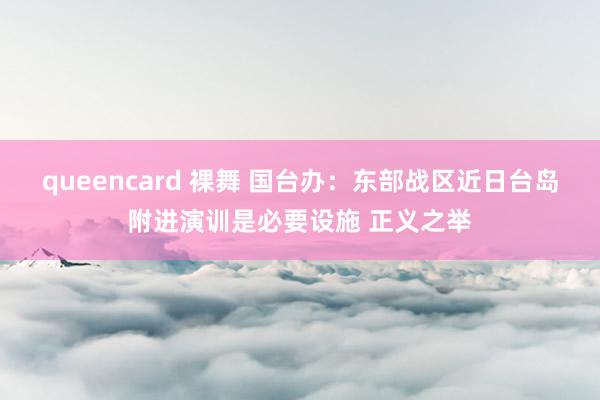 queencard 裸舞 国台办：东部战区近日台岛附进演训是必要设施 正义之举