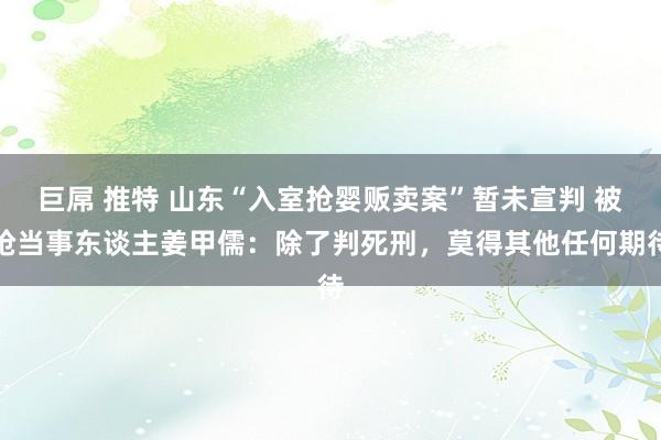 巨屌 推特 山东“入室抢婴贩卖案”暂未宣判 被抢当事东谈主姜甲儒：除了判死刑，莫得其他任何期待