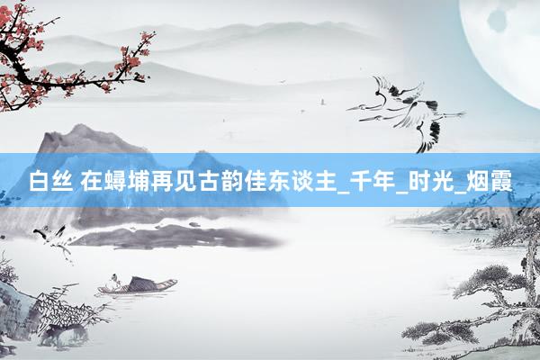 白丝 在蟳埔再见古韵佳东谈主_千年_时光_烟霞