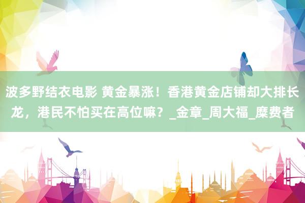 波多野结衣电影 黄金暴涨！香港黄金店铺却大排长龙，港民不怕买在高位嘛？_金章_周大福_糜费者