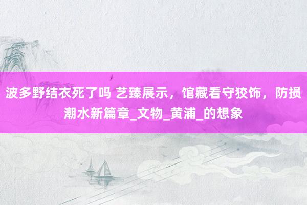 波多野结衣死了吗 艺臻展示，馆藏看守狡饰，防损潮水新篇章_文物_黄浦_的想象