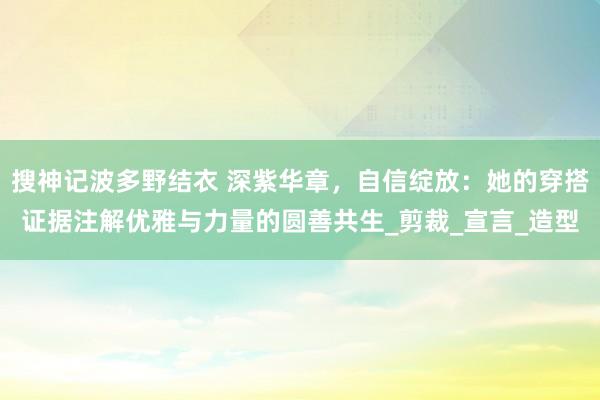 搜神记波多野结衣 深紫华章，自信绽放：她的穿搭证据注解优雅与力量的圆善共生_剪裁_宣言_造型