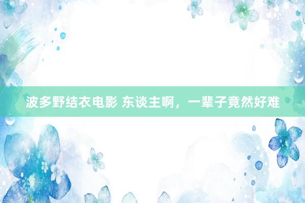 波多野结衣电影 东谈主啊，一辈子竟然好难