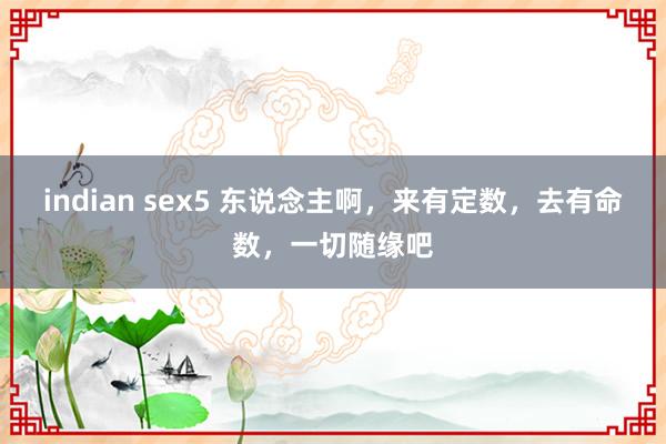 indian sex5 东说念主啊，来有定数，去有命数，一切随缘吧