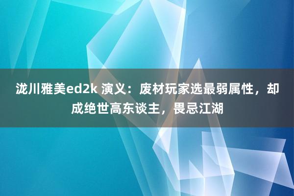 泷川雅美ed2k 演义：废材玩家选最弱属性，却成绝世高东谈主，畏忌江湖
