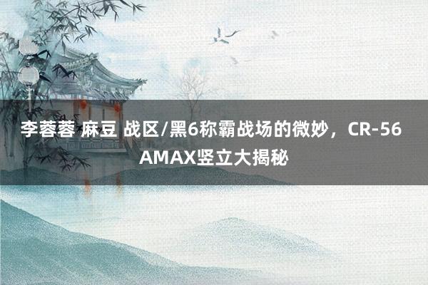 李蓉蓉 麻豆 战区/黑6称霸战场的微妙，CR-56 AMAX竖立大揭秘