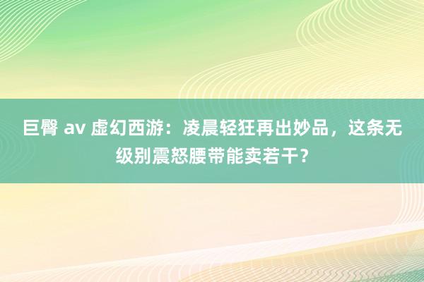 巨臀 av 虚幻西游：凌晨轻狂再出妙品，这条无级别震怒腰带能卖若干？