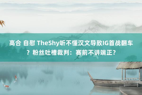 高合 自慰 TheShy听不懂汉文导致IG首战翻车？粉丝吐槽裁判：赛前不讲端正？