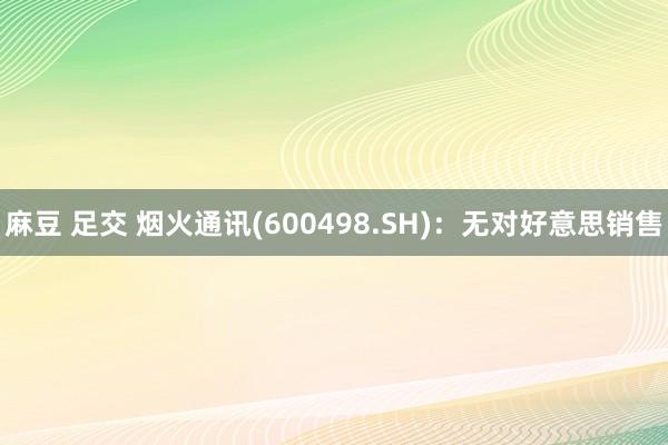麻豆 足交 烟火通讯(600498.SH)：无对好意思销售