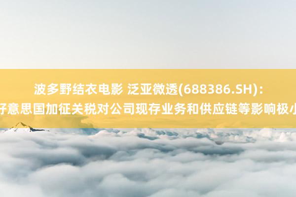 波多野结衣电影 泛亚微透(688386.SH)：好意思国加征关税对公司现存业务和供应链等影响极小