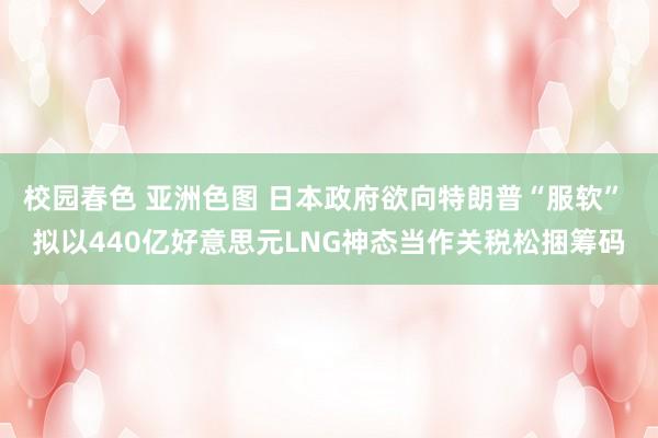 校园春色 亚洲色图 日本政府欲向特朗普“服软” 拟以440亿好意思元LNG神态当作关税松捆筹码
