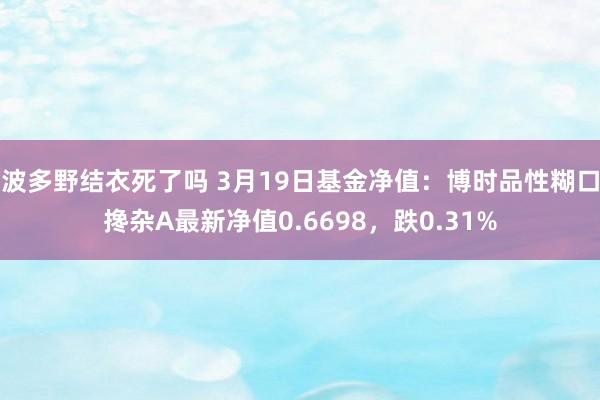 波多野结衣死了吗 3月19日基金净值：博时品性糊口搀杂A最新净值0.6698，跌0.31%
