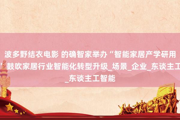 波多野结衣电影 的确智家举办“智能家居产学研用论坛” 鼓吹家居行业智能化转型升级_场景_企业_东谈主工智能