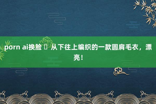 porn ai换脸 ​从下往上编织的一款圆肩毛衣，漂亮！