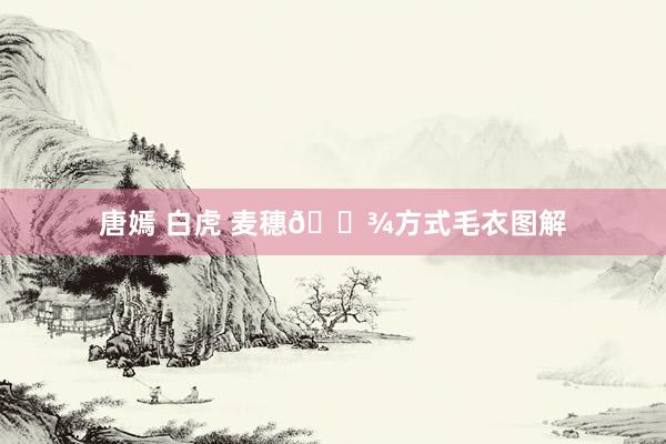 唐嫣 白虎 麦穗🌾方式毛衣图解