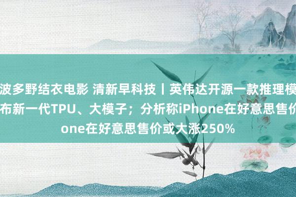 波多野结衣电影 清新早科技丨英伟达开源一款推理模子；谷歌云发布新一代TPU、大模子；分析称iPhone在好意思售价或大涨250%
