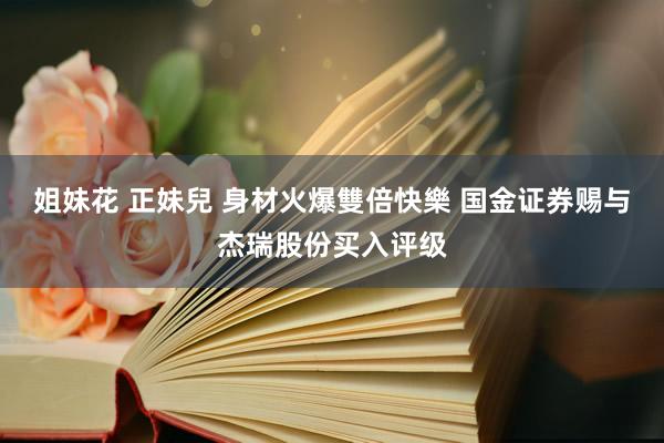 姐妹花 正妹兒 身材火爆雙倍快樂 国金证券赐与杰瑞股份买入评级