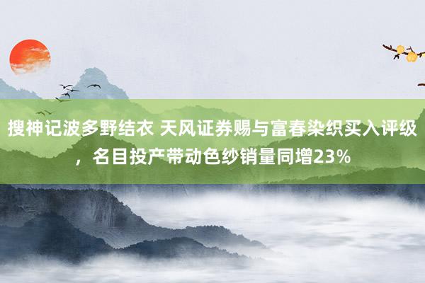搜神记波多野结衣 天风证券赐与富春染织买入评级，名目投产带动色纱销量同增23%