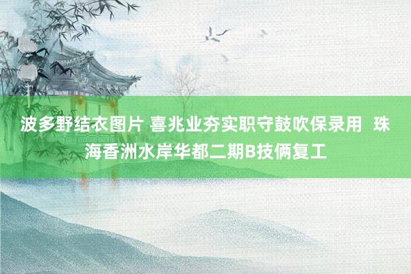 波多野结衣图片 喜兆业夯实职守鼓吹保录用  珠海香洲水岸华都二期B技俩复工
