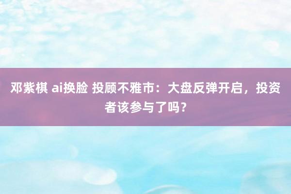 邓紫棋 ai换脸 投顾不雅市：大盘反弹开启，投资者该参与了吗？
