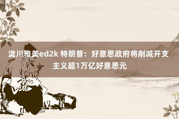 泷川雅美ed2k 特朗普：好意思政府将削减开支 主义超1万亿好意思元