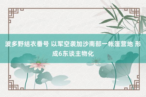 波多野结衣番号 以军空袭加沙南部一帐篷营地 形成6东谈主物化
