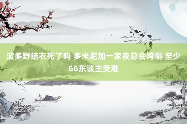 波多野结衣死了吗 多米尼加一家夜总会垮塌 至少66东谈主受难