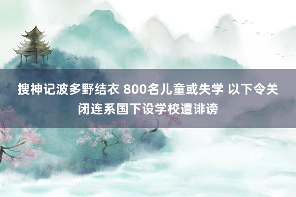 搜神记波多野结衣 800名儿童或失学 以下令关闭连系国下设学校遭诽谤